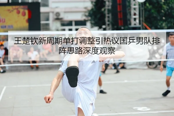 王楚钦新周期单打调整引热议国乒男队排阵思路深度观察