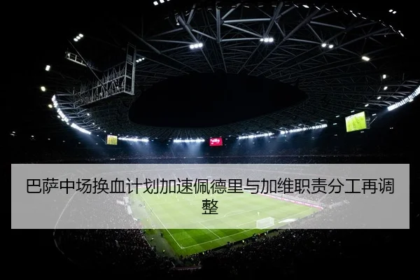 巴萨中场换血计划加速佩德里与加维职责分工再调整