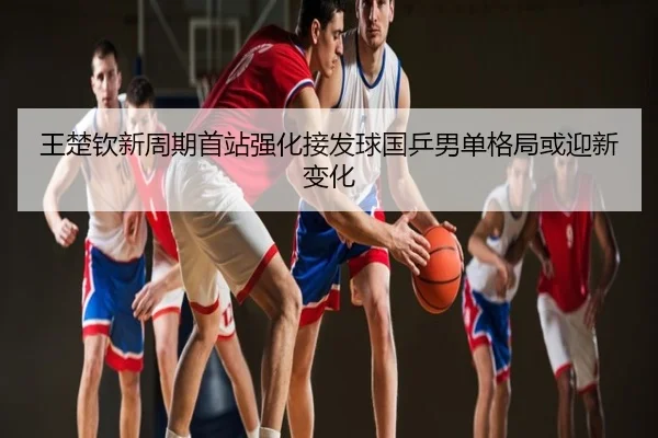 王楚钦新周期首站强化接发球国乒男单格局或迎新变化