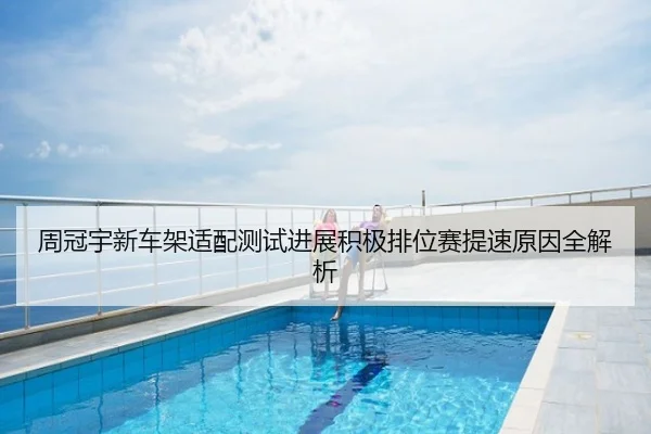 周冠宇新车架适配测试进展积极排位赛提速原因全解析