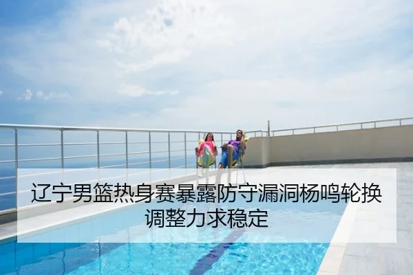 辽宁男篮热身赛暴露防守漏洞杨鸣轮换调整力求稳定