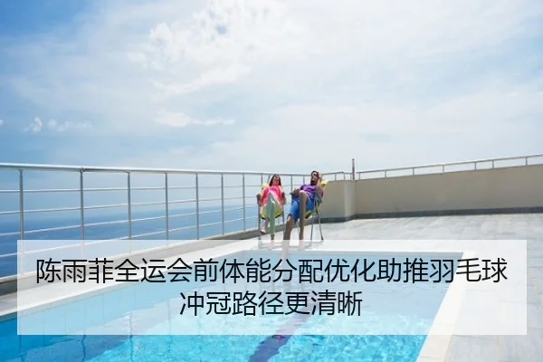 陈雨菲全运会前体能分配优化助推羽毛球冲冠路径更清晰